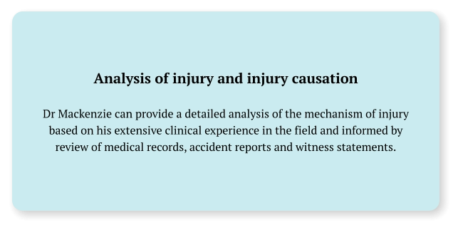 Analysis of injury and injury causation  Dr Mackenzie can provide a detailed analysis of the mechanism of injury based on his extensive clinical experience in the field and informed by review of medical records, accident reports and witness statements.