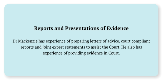 Reports and Presentations of Evidence  Dr Mackenzie has experience of preparing letters of advice, court compliant reports and joint expert statements to assist the Court. He also has experience of providing evidence in Court.