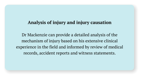 Analysis of injury and injury causation  Dr Mackenzie can provide a detailed analysis of the mechanism of injury based on his extensive clinical experience in the field and informed by review of medical records, accident reports and witness statements.