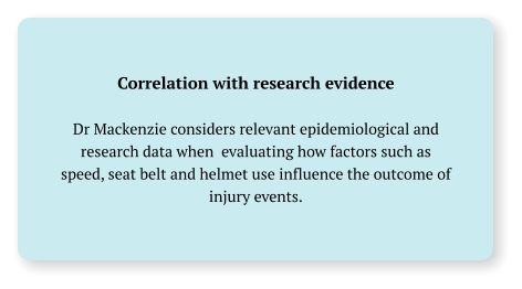 Correlation with research evidence  Dr Mackenzie considers relevant epidemiological and research data when  evaluating how factors such as speed, seat belt and helmet use influence the outcome of  injury events.